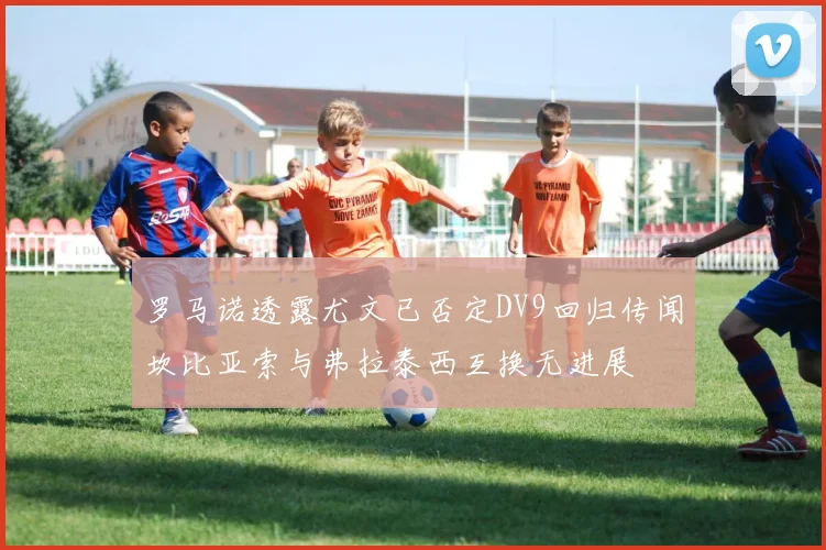 罗马诺透露尤文已否定DV9回归传闻坎比亚索与弗拉泰西互换无进展