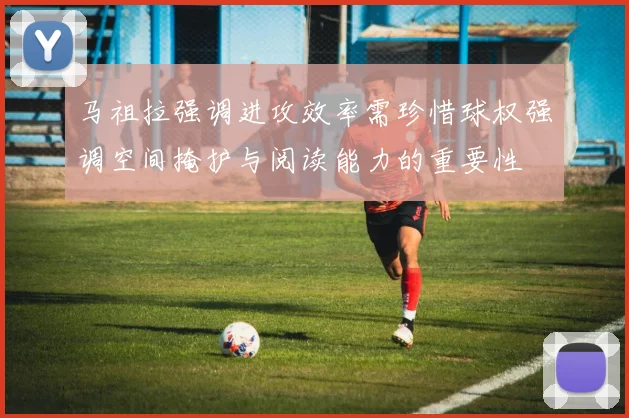马祖拉强调进攻效率需珍惜球权强调空间掩护与阅读能力的重要性