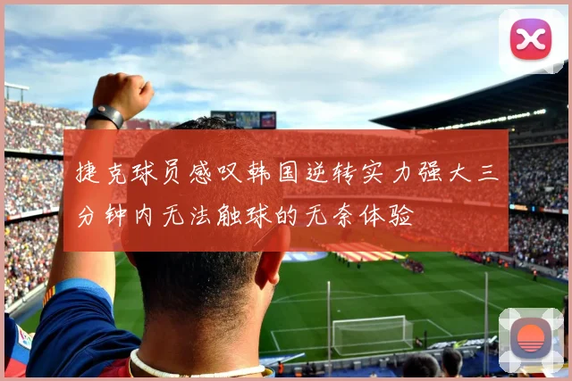 捷克球员感叹韩国逆转实力强大三分钟内无法触球的无奈体验