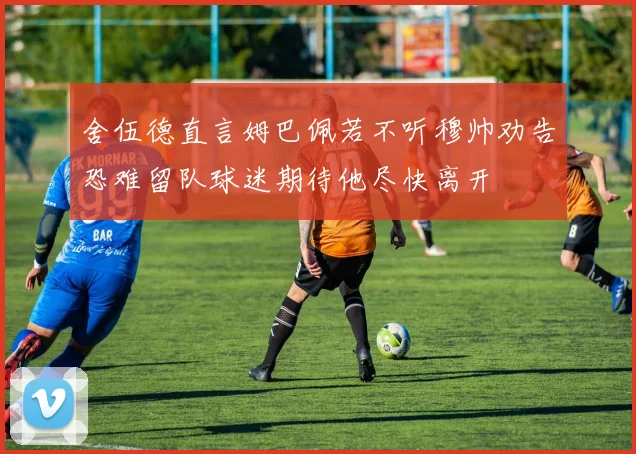舍伍德直言姆巴佩若不听穆帅劝告恐难留队球迷期待他尽快离开