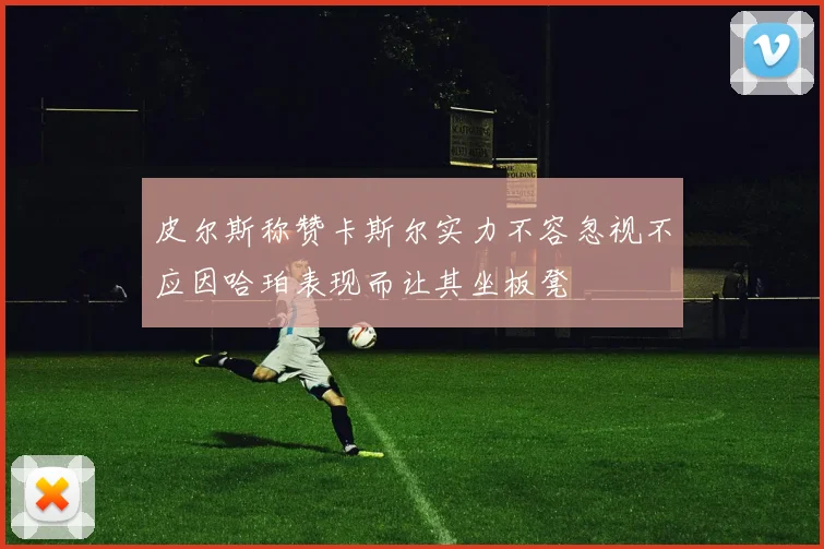 皮尔斯称赞卡斯尔实力不容忽视不应因哈珀表现而让其坐板凳