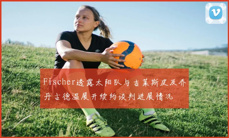 Fischer透露太阳队与吉莱斯皮及乔丹古德温展开续约谈判进展情况