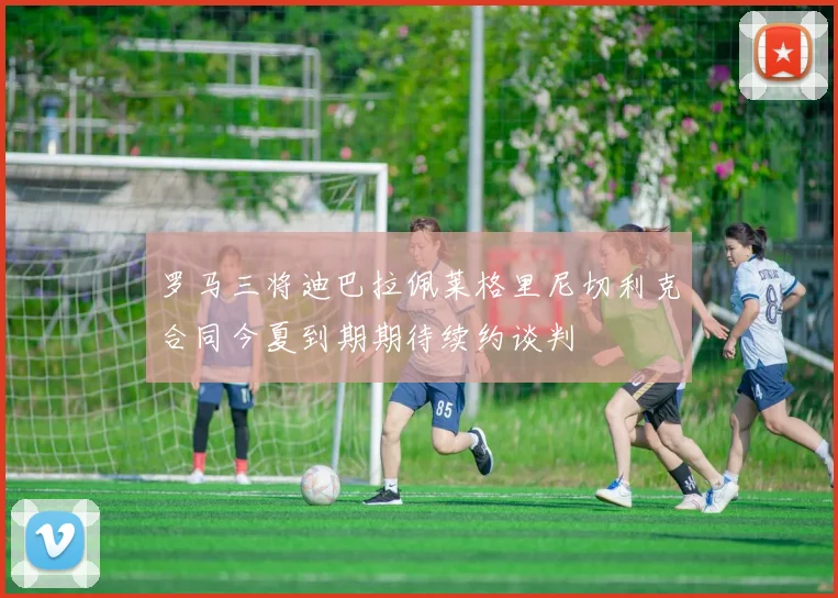 罗马三将迪巴拉佩莱格里尼切利克合同今夏到期期待续约谈判