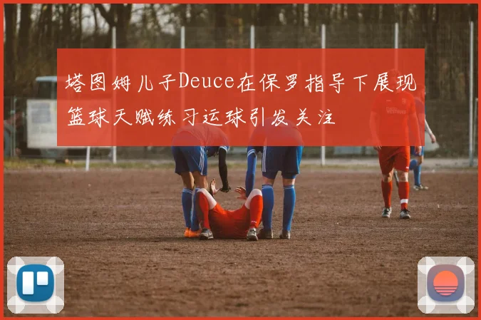 塔图姆儿子Deuce在保罗指导下展现篮球天赋练习运球引发关注