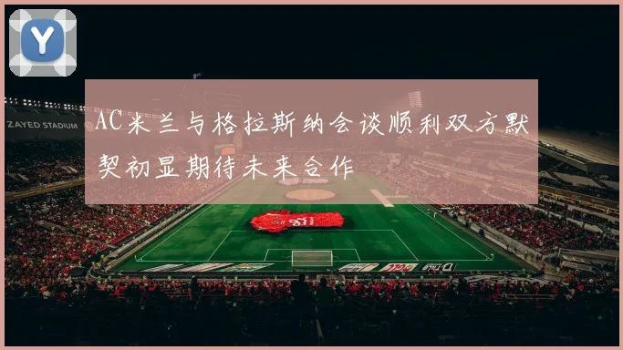 AC米兰与格拉斯纳会谈顺利双方默契初显期待未来合作