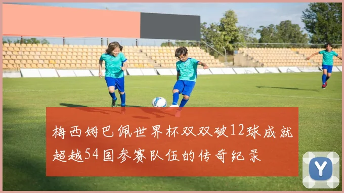 梅西姆巴佩世界杯双双破12球成就超越54国参赛队伍的传奇纪录