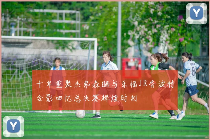 十年重聚杰弗森晒与乐福JR香波特合影回忆总决赛辉煌时刻