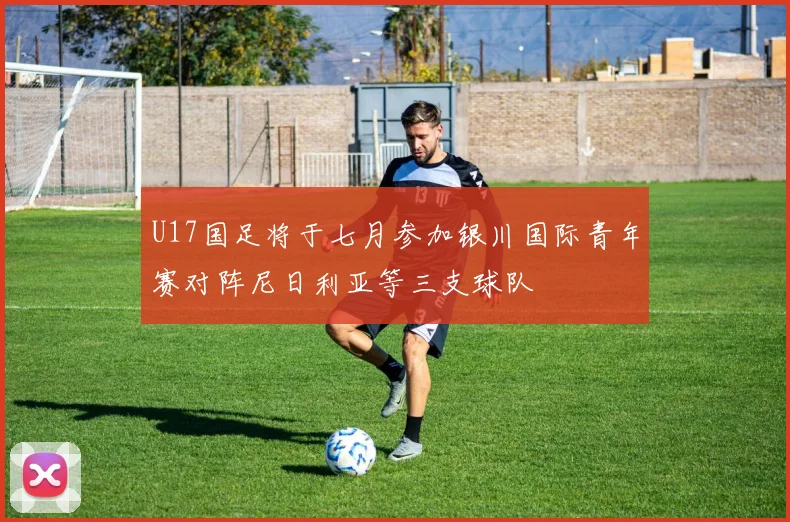 U17国足将于七月参加银川国际青年赛对阵尼日利亚等三支球队