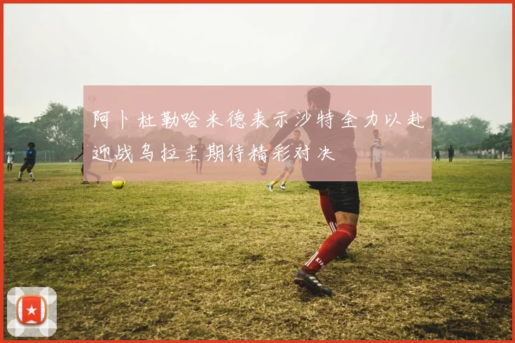 阿卜杜勒哈米德表示沙特全力以赴迎战乌拉圭期待精彩对决