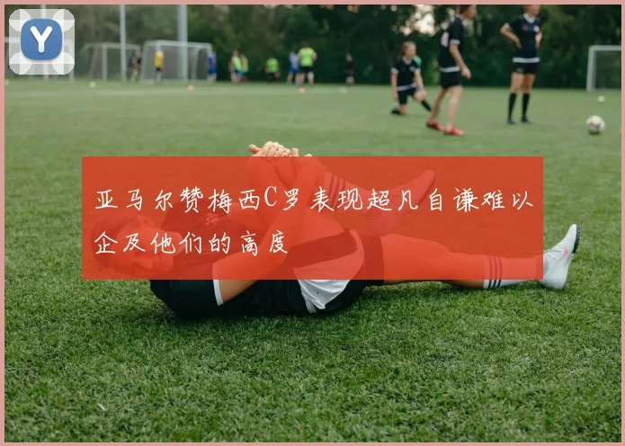 亚马尔赞梅西C罗表现超凡自谦难以企及他们的高度
