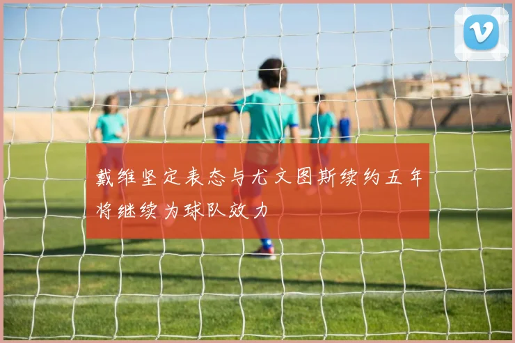 戴维坚定表态与尤文图斯续约五年将继续为球队效力