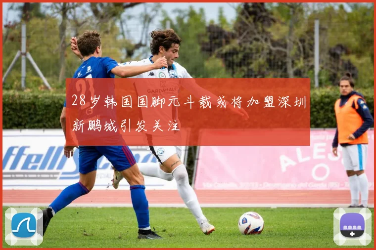 28岁韩国国脚元斗载或将加盟深圳新鹏城引发关注
