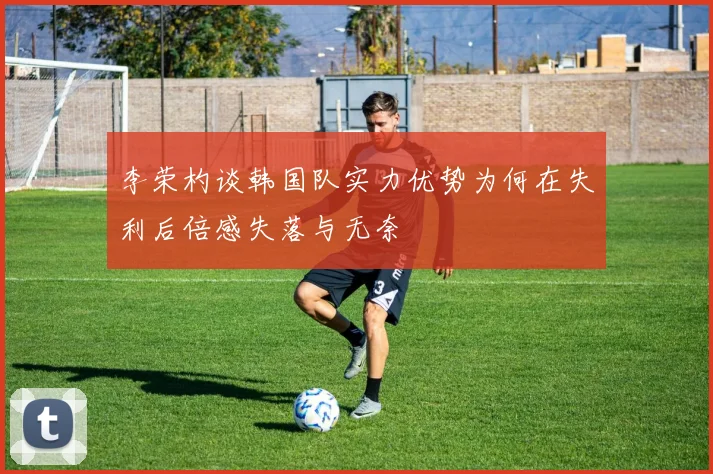 李荣杓谈韩国队实力优势为何在失利后倍感失落与无奈